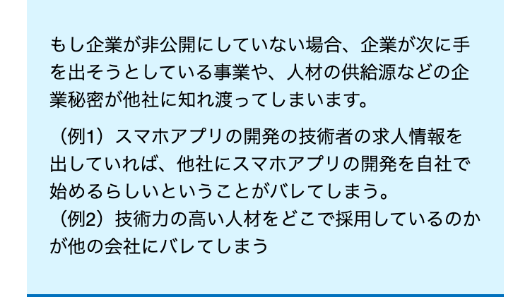もし企業が非公開にしていない場合、 企業が次に手
を出そうとしている事業や、 人材の供給源などの企
業秘密が他社に知れ渡ってしまいます。